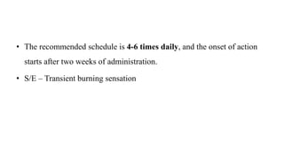 • The recommended schedule is 4-6 times daily, and the onset of action
starts after two weeks of administration.
• S/E – Transient burning sensation
 