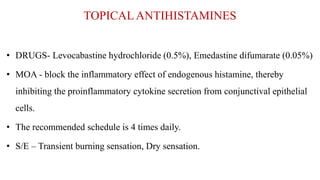 TOPICAL ANTIHISTAMINES
• DRUGS- Levocabastine hydrochloride (0.5%), Emedastine difumarate (0.05%)
• MOA - block the inflammatory effect of endogenous histamine, thereby
inhibiting the proinflammatory cytokine secretion from conjunctival epithelial
cells.
• The recommended schedule is 4 times daily.
• S/E – Transient burning sensation, Dry sensation.
 