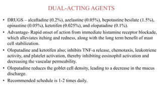 DUAL-ACTING AGENTS
• DRUGS – alcaftadine (0.2%), azelastine (0.05%), bepotastine besilate (1.5%),
epinastine (0.05%), ketotifen (0.025%), and olopatadine (0.1%).
• Advantage- Rapid onset of action from immediate histamine receptor blockade,
which alleviates itching and redness, along with the long term benefit of mast
cell stabilization.
• Olopatadine and ketotifen also; inhibits TNF-a release, chemotaxis, leukotriene
activity, and platelet activation, thereby inhibiting eosinophil activation and
decreasing the vascular permeability.
• Olopatadine reduces the goblet cell density, leading to a decrease in the mucus
discharge.
• Recommended schedule is 1-2 times daily.
 