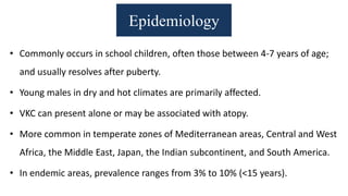 Epidemiology
• Commonly occurs in school children, often those between 4-7 years of age;
and usually resolves after puberty.
• Young males in dry and hot climates are primarily affected.
• VKC can present alone or may be associated with atopy.
• More common in temperate zones of Mediterranean areas, Central and West
Africa, the Middle East, Japan, the Indian subcontinent, and South America.
• In endemic areas, prevalence ranges from 3% to 10% (<15 years).
 