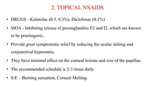 2. TOPICAL NSAIDS
• DRUGS - Ketorolac (0.5, 0.3%), Diclofenac (0.1%)
• MOA - Inhibiting release of prostaglandins E2 and I2, which are known
to be pruritogenic.
• Provide great symptomatic relief by reducing the ocular itching and
conjunctival hyperemia.
• They have minimal effect on the corneal lesions and size of the papillae.
• The recommended schedule is 2-3 times daily.
• S/E – Burning sensation, Corneal Melting.
 