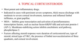 4. TOPICAL CORTICOSTEROIDS
• Most potent anti-inflammatory drugs.
• Indicated in cases with persistent severe symptoms, thick mucus discharge with
moderate to severe corneal involvement, numerous and inflamed limbal
infiltrates, or giant papillae.
• MOA - Inhibits gene transcription and activation of proinflammatory
transcription factors, such as nuclear factor-kB(NF-kB) and activator protein-1
(AP-1). Membrane-stabilizing action inhibits arachidonic acid pathway,
phospholipase 2.
• Factors affecting steroid response were duration of corticosteroid use, type of
steroid, mixed type of VKC, the presence of limbal neovascularization of three
quadrants, and corneal involvement.
 