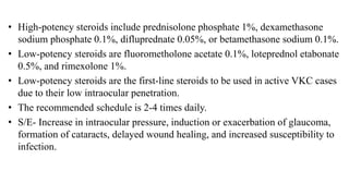 • High-potency steroids include prednisolone phosphate 1%, dexamethasone
sodium phosphate 0.1%, difluprednate 0.05%, or betamethasone sodium 0.1%.
• Low-potency steroids are fluorometholone acetate 0.1%, loteprednol etabonate
0.5%, and rimexolone 1%.
• Low-potency steroids are the first-line steroids to be used in active VKC cases
due to their low intraocular penetration.
• The recommended schedule is 2-4 times daily.
• S/E- Increase in intraocular pressure, induction or exacerbation of glaucoma,
formation of cataracts, delayed wound healing, and increased susceptibility to
infection.
 