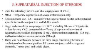 5. SUPRATARSAL INJECTION OF STEROIDS
• Used for refractory, severe, and challenging cases of VKC.
• MOA - Temporary suppression of severe inflammation only.
• Recommended site - 0.5-1 mm above the superior tarsal border in the potential
space between the conjunctiva and Muller muscle.
• Singh and coworkers in a prospective RCT, including 90 eyes of 45 patients
with refractory VKC, compared the efficacy of supratarsal injection of
dexamethasone sodium phosphate (2 mg), triamcinolone acetonide (10.5 mg),
and hydrocortisone sodium succinate (50 mg).
• There was no difference between the three drugs concerning the time of
resolution of cobblestone papillae, lid edema, conjunctival discharge and
chemosis, Trantas dots, and shield ulcers.
 
