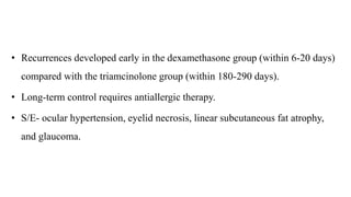 • Recurrences developed early in the dexamethasone group (within 6-20 days)
compared with the triamcinolone group (within 180-290 days).
• Long-term control requires antiallergic therapy.
• S/E- ocular hypertension, eyelid necrosis, linear subcutaneous fat atrophy,
and glaucoma.
 