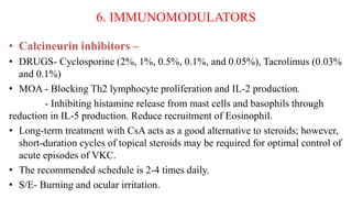 6. IMMUNOMODULATORS
• Calcineurin inhibitors –
• DRUGS- Cyclosporine (2%, 1%, 0.5%, 0.1%, and 0.05%), Tacrolimus (0.03%
and 0.1%)
• MOA - Blocking Th2 lymphocyte proliferation and IL-2 production.
- Inhibiting histamine release from mast cells and basophils through
reduction in IL-5 production. Reduce recruitment of Eosinophil.
• Long-term treatment with CsA acts as a good alternative to steroids; however,
short-duration cycles of topical steroids may be required for optimal control of
acute episodes of VKC.
• The recommended schedule is 2-4 times daily.
• S/E- Burning and ocular irritation.
 