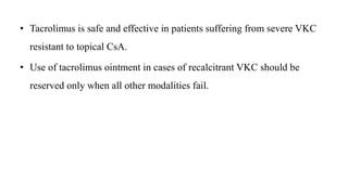 • Tacrolimus is safe and effective in patients suffering from severe VKC
resistant to topical CsA.
• Use of tacrolimus ointment in cases of recalcitrant VKC should be
reserved only when all other modalities fail.
 