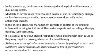 • In the acute stage, mild cases can be managed with topical antihistamines or
dual-acting agents.
• Moderate to severe cases require a short course of anti-inflammatory therapy,
such as low-potency steroids, immunomodulators along with topical
antiallergic therapy.
• In the chronic stage, the management consists of control of the ongoing
inflammation using topical anti-inflammatory agents and antiallergic therapy.
Besides, such cases may.
• It is essential to rule out steroid responders while dealing with such cases as
they may require a prolonged course of steroid therapy.
• Although an acute episode can be managed with the help of topical mast cell
stabilizers and/or steroids, the major challenge lies in preventing the
recurrences and their consequences.
 