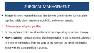 SURGICAL MANAGEMENT
• Surgery is rarely required in cases that develop complications such as giant
papillae, shield ulcer, keratoconus, LSCD, and corneal opacity.
1. Management of giant papillae
• In cases of recurrent corneal involvement not responding to medical therapy.
• Shave excision - subconjunctival incision posterior to the lid margin. Around1
to 2 mm of conjunctiva from the edge of the papillae, the tarsal conjunctiva
along with the giant papillae is excised.
 