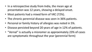 • In a retrospective study from India, the mean age at
presentation was 12 years, showing a delayed onset.
• Most patients had a mixed form of VKC (72%).
• The chronic perennial disease was seen in 36% patients.
• Personal or family history of allergies was noted in 5%.
• Disease persisted beyond 20 years of age in 12% of patients.
• “Vernal” is actually a misnomer as approximately 23% of cases
are symptomatic throughout the year (perennial form)
 