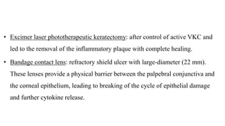 • Excimer laser phototherapeutic keratectomy: after control of active VKC and
led to the removal of the inflammatory plaque with complete healing.
• Bandage contact lens: refractory shield ulcer with large-diameter (22 mm).
These lenses provide a physical barrier between the palpebral conjunctiva and
the corneal epithelium, leading to breaking of the cycle of epithelial damage
and further cytokine release.
 