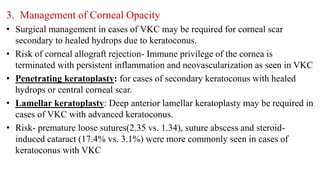 3. Management of Corneal Opacity
• Surgical management in cases of VKC may be required for corneal scar
secondary to healed hydrops due to keratoconus.
• Risk of corneal allograft rejection- Immune privilege of the cornea is
terminated with persistent inflammation and neovascularization as seen in VKC
• Penetrating keratoplasty: for cases of secondary keratoconus with healed
hydrops or central corneal scar.
• Lamellar keratoplasty: Deep anterior lamellar keratoplasty may be required in
cases of VKC with advanced keratoconus.
• Risk- premature loose sutures(2.35 vs. 1.34), suture abscess and steroid-
induced cataract (17.4% vs. 3.1%) were more commonly seen in cases of
keratoconus with VKC
 