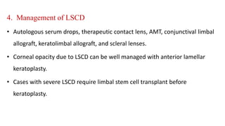 4. Management of LSCD
• Autologous serum drops, therapeutic contact lens, AMT, conjunctival limbal
allograft, keratolimbal allograft, and scleral lenses.
• Corneal opacity due to LSCD can be well managed with anterior lamellar
keratoplasty.
• Cases with severe LSCD require limbal stem cell transplant before
keratoplasty.
 
