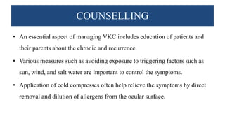 COUNSELLING
• An essential aspect of managing VKC includes education of patients and
their parents about the chronic and recurrence.
• Various measures such as avoiding exposure to triggering factors such as
sun, wind, and salt water are important to control the symptoms.
• Application of cold compresses often help relieve the symptoms by direct
removal and dilution of allergens from the ocular surface.
 