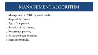 MANAGEMENT ALGORITHM
• Management of VKC depends on the
o Stage of the disease
o Age of the patient,
o Severity of the disease,
o Recurrence pattern,
o Associated complications,
o Steroid sensitivity.
 