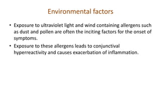 Environmental factors
• Exposure to ultraviolet light and wind containing allergens such
as dust and pollen are often the inciting factors for the onset of
symptoms.
• Exposure to these allergens leads to conjunctival
hyperreactivity and causes exacerbation of inflammation.
 