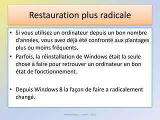 Restauration plus radicale
• Si vous utilisez un ordinateur depuis un bon nombre
d’années, vous avez déjà été confronté aux plantages
plus ou moins fréquents.
• Parfois, la réinstallation de Windows était la seule
chose à faire pour retrouver un ordinateur en bon
état de fonctionnement.
• Depuis Windows 8 la façon de faire a radicalement
changé.
Médiathèque - Lorient - 2016
 