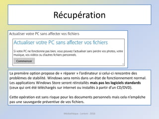 Récupération
Médiathèque - Lorient - 2016
La première option propose de « réparer » l’ordinateur si celui-ci rencontre des
problèmes de stabilité. Windows sera remis dans un état de fonctionnement normal.
Les applications Windows Store seront réinstallés mais pas les logiciels standards
(ceux qui ont été téléchargés sur internet ou installés à partir d’un CD/DVD).
Cette opération est sans risque pour les documents personnels mais cela n’empêche
pas une sauvegarde préventive de vos fichiers.
 