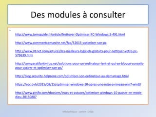 Des modules à consulter
•
http://www.tomsguide.fr/article/Nettoyer-Optimiser-PC-Windows,5-491.html
http://www.commentcamarche.net/faq/32613-optimiser-son-pc
http://www.01net.com/astuces/les-meilleurs-logiciels-gratuits-pour-nettoyer-votre-pc-
579639.html
http://comparatifantivirus.net/solutions-pour-un-ordinateur-lent-et-qui-se-bloque-conseils-
pour-acclrer-et-optimiser-son-pc/
http://blog.security-helpzone.com/optimiser-son-ordinateur-au-demarrage.html
https://coc.ovh/2015/08/15/optimiser-windows-10-apres-une-mise-a-niveau-win7-win8/
http://www.ginjfo.com/dossiers/trucs-et-astuces/optimiser-windows-10-passer-en-mode-
dieu-20150807
Médiathèque - Lorient - 2016
 