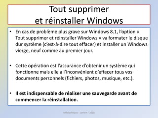 Tout supprimer
et réinstaller Windows
• En cas de problème plus grave sur Windows 8.1, l’option «
Tout supprimer et réinstaller Windows » va formater le disque
dur système (c’est-à-dire tout effacer) et installer un Windows
vierge, neuf comme au premier jour.
• Cette opération est l’assurance d’obtenir un système qui
fonctionne mais elle a l’inconvénient d’effacer tous vos
documents personnels (fichiers, photos, musique, etc.).
• Il est indispensable de réaliser une sauvegarde avant de
commencer la réinstallation.
Médiathèque - Lorient - 2016
 