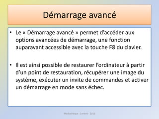 Démarrage avancé
• Le « Démarrage avancé » permet d’accéder aux
options avancées de démarrage, une fonction
auparavant accessible avec la touche F8 du clavier.
• Il est ainsi possible de restaurer l’ordinateur à partir
d’un point de restauration, récupérer une image du
système, exécuter un invite de commandes et activer
un démarrage en mode sans échec.
Médiathèque - Lorient - 2016
 