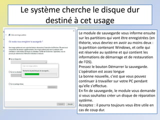 Le système cherche le disque dur
destiné à cet usage
Le module de sauvegarde vous informe ensuite
sur les partitions qui vont être enregistrées (en
théorie, vous devriez en avoir au moins deux :
la partition contenant Windows, et celle qui
est réservée au système et qui contient les
informations de démarrage et de restauration
de l'OS).
Pressez le bouton Démarrer la sauvegarde.
L'opération est assez longue
La bonne nouvelle, c'est que vous pouvez
continuer à travailler sur votre PC pendant
qu'elle s'effectue.
En fin de sauvegarde, le module vous demande
si vous souhaitez créer un disque de réparation
système.
Acceptez : il pourra toujours vous être utile en
cas de coup dur.
 