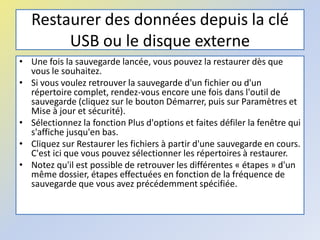 Restaurer des données depuis la clé
USB ou le disque externe
• Une fois la sauvegarde lancée, vous pouvez la restaurer dès que
vous le souhaitez.
• Si vous voulez retrouver la sauvegarde d'un fichier ou d'un
répertoire complet, rendez-vous encore une fois dans l'outil de
sauvegarde (cliquez sur le bouton Démarrer, puis sur Paramètres et
Mise à jour et sécurité).
• Sélectionnez la fonction Plus d'options et faites défiler la fenêtre qui
s'affiche jusqu'en bas.
• Cliquez sur Restaurer les fichiers à partir d'une sauvegarde en cours.
C'est ici que vous pouvez sélectionner les répertoires à restaurer.
• Notez qu'il est possible de retrouver les différentes « étapes » d'un
même dossier, étapes effectuées en fonction de la fréquence de
sauvegarde que vous avez précédemment spécifiée.
 