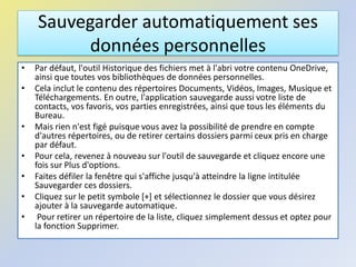 Sauvegarder automatiquement ses
données personnelles
• Par défaut, l'outil Historique des fichiers met à l'abri votre contenu OneDrive,
ainsi que toutes vos bibliothèques de données personnelles.
• Cela inclut le contenu des répertoires Documents, Vidéos, Images, Musique et
Téléchargements. En outre, l'application sauvegarde aussi votre liste de
contacts, vos favoris, vos parties enregistrées, ainsi que tous les éléments du
Bureau.
• Mais rien n'est figé puisque vous avez la possibilité de prendre en compte
d'autres répertoires, ou de retirer certains dossiers parmi ceux pris en charge
par défaut.
• Pour cela, revenez à nouveau sur l'outil de sauvegarde et cliquez encore une
fois sur Plus d'options.
• Faites défiler la fenêtre qui s'affiche jusqu'à atteindre la ligne intitulée
Sauvegarder ces dossiers.
• Cliquez sur le petit symbole [+] et sélectionnez le dossier que vous désirez
ajouter à la sauvegarde automatique.
• Pour retirer un répertoire de la liste, cliquez simplement dessus et optez pour
la fonction Supprimer.
 