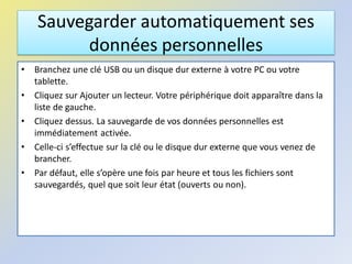 Sauvegarder automatiquement ses
données personnelles
• Branchez une clé USB ou un disque dur externe à votre PC ou votre
tablette.
• Cliquez sur Ajouter un lecteur. Votre périphérique doit apparaître dans la
liste de gauche.
• Cliquez dessus. La sauvegarde de vos données personnelles est
immédiatement activée.
• Celle-ci s’effectue sur la clé ou le disque dur externe que vous venez de
brancher.
• Par défaut, elle s’opère une fois par heure et tous les fichiers sont
sauvegardés, quel que soit leur état (ouverts ou non).
 