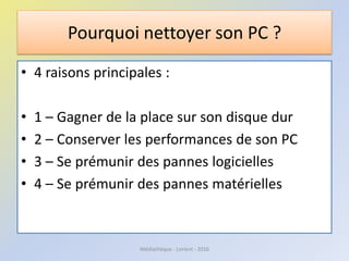 Pourquoi nettoyer son PC ?
• 4 raisons principales :
• 1 – Gagner de la place sur son disque dur
• 2 – Conserver les performances de son PC
• 3 – Se prémunir des pannes logicielles
• 4 – Se prémunir des pannes matérielles
Médiathèque - Lorient - 2016
 