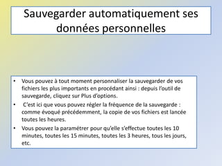 Sauvegarder automatiquement ses
données personnelles
• Vous pouvez à tout moment personnaliser la sauvegarder de vos
fichiers les plus importants en procédant ainsi : depuis l’outil de
sauvegarde, cliquez sur Plus d’options.
• C’est ici que vous pouvez régler la fréquence de la sauvegarde :
comme évoqué précédemment, la copie de vos fichiers est lancée
toutes les heures.
• Vous pouvez la paramétrer pour qu’elle s’effectue toutes les 10
minutes, toutes les 15 minutes, toutes les 3 heures, tous les jours,
etc.
 