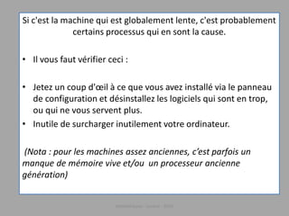 Si c'est la machine qui est globalement lente, c'est probablement
certains processus qui en sont la cause.
• Il vous faut vérifier ceci :
• Jetez un coup d'œil à ce que vous avez installé via le panneau
de configuration et désinstallez les logiciels qui sont en trop,
ou qui ne vous servent plus.
• Inutile de surcharger inutilement votre ordinateur.
(Nota : pour les machines assez anciennes, c’est parfois un
manque de mémoire vive et/ou un processeur ancienne
génération)
Médiathèque - Lorient - 2016
 