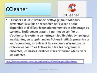 CCleaner
• CCleaner est un utilitaire de nettoyage pour Windows
permettant à la fois de récupérer de l'espace disque
disponible et d'alléger le fonctionnement et le démarrage du
système. Entièrement gratuit, il permet de vérifier et
d'optimiser le système en nettoyant les librairies dynamiques
inexistantes, en supprimant les fichiers inutilisés présents sur
les disques durs, en enlevant les raccourcis n'ayant pas de
cible ou les contrôles ActiveX inutiles, les programmes
obsolètes, les classes invalides et les extensions de fichiers
inexistantes..
http://www.commentcamarche.net/download/telecharger-168-ccleaner
Médiathèque - Lorient - 2016
 