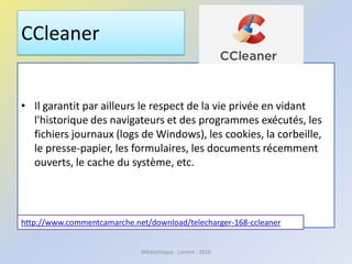 CCleaner
• Il garantit par ailleurs le respect de la vie privée en vidant
l'historique des navigateurs et des programmes exécutés, les
fichiers journaux (logs de Windows), les cookies, la corbeille,
le presse-papier, les formulaires, les documents récemment
ouverts, le cache du système, etc.
http://www.commentcamarche.net/download/telecharger-168-ccleaner
Médiathèque - Lorient - 2016
 