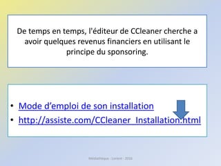 De temps en temps, l'éditeur de CCleaner cherche a
avoir quelques revenus financiers en utilisant le
principe du sponsoring.
• Mode d’emploi de son installation
• http://assiste.com/CCleaner_Installation.html
Médiathèque - Lorient - 2016
 