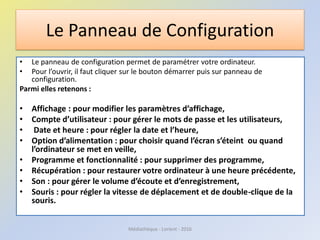 Le Panneau de Configuration
• Le panneau de configuration permet de paramétrer votre ordinateur.
• Pour l’ouvrir, il faut cliquer sur le bouton démarrer puis sur panneau de
configuration.
Parmi elles retenons :
• Affichage : pour modifier les paramètres d’affichage,
• Compte d’utilisateur : pour gérer le mots de passe et les utilisateurs,
• Date et heure : pour régler la date et l’heure,
• Option d’alimentation : pour choisir quand l’écran s’éteint ou quand
l’ordinateur se met en veille,
• Programme et fonctionnalité : pour supprimer des programme,
• Récupération : pour restaurer votre ordinateur à une heure précédente,
• Son : pour gérer le volume d’écoute et d’enregistrement,
• Souris : pour régler la vitesse de déplacement et de double-clique de la
souris.
Médiathèque - Lorient - 2016
 