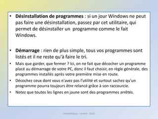 • Désinstallation de programmes : si un jour Windows ne peut
pas faire une désinstallation, passez par cet utilitaire, qui
permet de désinstaller un programme comme le fait
Windows.
• Démarrage : rien de plus simple, tous vos programmes sont
listés et il ne reste qu'à faire le tri.
• Mais que garder, que fermer ? Ici, on ne fait que décocher un programme
placé au démarrage de votre PC, donc il faut choisir, en règle générale, des
programmes installés après votre première mise en route.
• Décochez ceux dont vous n'avez pas l’utilité et surtout sachez qu'un
programme pourra toujours être relancé grâce à son raccourcie.
• Notez que toutes les lignes en jaune sont des programmes arrêtés.
Médiathèque - Lorient - 2016
 