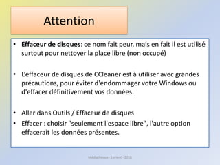 Attention
• Effaceur de disques: ce nom fait peur, mais en fait il est utilisé
surtout pour nettoyer la place libre (non occupé)
• L’effaceur de disques de CCleaner est à utiliser avec grandes
précautions, pour éviter d'endommager votre Windows ou
d'effacer définitivement vos données.
• Aller dans Outils / Effaceur de disques
• Effacer : choisir "seulement l'espace libre", l'autre option
effacerait les données présentes.
Médiathèque - Lorient - 2016
 