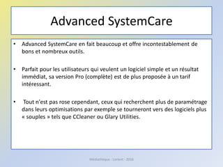 Advanced SystemCare
• Advanced SystemCare en fait beaucoup et offre incontestablement de
bons et nombreux outils.
• Parfait pour les utilisateurs qui veulent un logiciel simple et un résultat
immédiat, sa version Pro (complète) est de plus proposée à un tarif
intéressant.
• Tout n'est pas rose cependant, ceux qui recherchent plus de paramétrage
dans leurs optimisations par exemple se tourneront vers des logiciels plus
« souples » tels que CCleaner ou Glary Utilities.
Médiathèque - Lorient - 2016
 