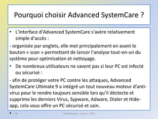 Pourquoi choisir Advanced SystemCare ?
• L'interface d'Advanced SystemCare s'avère relativement
simple d'accès :
- organisée par onglets, elle met principalement en avant le
bouton « scan » permettant de lancer l'analyse tout-en-un du
système pour optimisation et nettoyage.
• De nombreux utilisateurs ne savent pas si leur PC est infecté
ou sécurisé :
- afin de protéger votre PC contre les attaques, Advanced
SystemCare Ultimate 9 a intégré un tout nouveau moteur d’anti-
virus pour le rendre toujours sensible lors qu’il déctecte et
supprime les derniers Virus, Sypware, Adware, Dialer et Hide-
app, cela vous offre un PC sécurisé et sain.
• - Médiathèque - Lorient - 2016
 