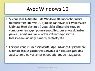 Avec Windows 10
• Si vous êtes l’utilisateur de Windows 10, la fonctionnalité
Renforcement de Win 10 ajoutée par Advanced SystemCare
Ultimate 9 est destinée à vous aider d’interdire tous les
comportements, qui pourraient collectionner vos données
privées, effectués par Windows 10 y compris votre
localisation, message sonore, contacts, etc.
• Lorsque vous utilisez Microsoft Edge, Advanced SystemCare
Ultimate 9 peut garder vos activités loin des attaques des
applications malveillantes et des add-ons de navigateur.
Médiathèque - Lorient - 2016
 