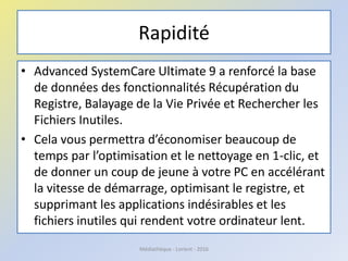 Rapidité
• Advanced SystemCare Ultimate 9 a renforcé la base
de données des fonctionnalités Récupération du
Registre, Balayage de la Vie Privée et Rechercher les
Fichiers Inutiles.
• Cela vous permettra d’économiser beaucoup de
temps par l’optimisation et le nettoyage en 1-clic, et
de donner un coup de jeune à votre PC en accélérant
la vitesse de démarrage, optimisant le registre, et
supprimant les applications indésirables et les
fichiers inutiles qui rendent votre ordinateur lent.
Médiathèque - Lorient - 2016
 