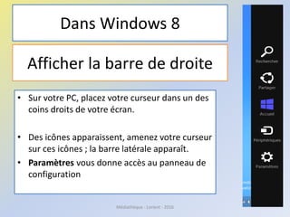 Afficher la barre de droite
• Sur votre PC, placez votre curseur dans un des
coins droits de votre écran.
• Des icônes apparaissent, amenez votre curseur
sur ces icônes ; la barre latérale apparaît.
• Paramètres vous donne accès au panneau de
configuration
Médiathèque - Lorient - 2016
Dans Windows 8
 