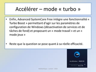 Accélérer – mode « turbo »
• Enfin, Advanced SystemCare Free intègre une fonctionnalité «
Turbo Boost » permettant d'agir sur les paramètres de
configuration de Windows (désactivation de services et de
tâches de fond) et proposant un « mode travail » et un «
mode jeux »
• Reste que la question se pose quant à sa réelle efficacité.
Médiathèque - Lorient - 2016
 