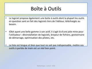 Boîte à Outils
• Le logiciel propose également une boite à outils dont la plupart les outils
en question sont en fait des logiciels tiers de l'éditeur, téléchargés au
besoin.
• IObit ayant une belle gamme à son actif, il s'agit là d'une jolie mine pour
l'utilisateur : désinstallation de logiciels, broyeur de fichiers, gestionnaire
de démarrage, optimisation des pilotes, etc.
• La liste est longue et bien que tout ne soit pas indispensable, mettre ces
outils à portée de main est un réel bon point.
Médiathèque - Lorient - 2016
 