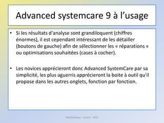 Advanced systemcare 9 à l’usage
• Si les résultats d'analyse sont grandiloquent (chiffres
énormes), il est cependant intéressant de les détailler
(boutons de gauche) afin de sélectionner les « réparations »
ou optimisations souhaitées (cases à cocher).
• Les novices apprécieront donc Advanced SystemCare par sa
simplicité, les plus aguerris apprécieront la boite à outil qu'il
propose dans les autres onglets, fonction par fonction.
Médiathèque - Lorient - 2016
 