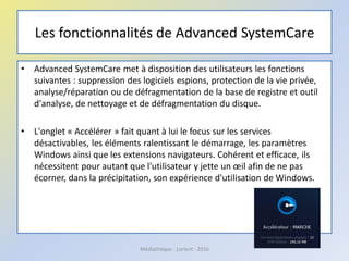 Les fonctionnalités de Advanced SystemCare
• Advanced SystemCare met à disposition des utilisateurs les fonctions
suivantes : suppression des logiciels espions, protection de la vie privée,
analyse/réparation ou de défragmentation de la base de registre et outil
d'analyse, de nettoyage et de défragmentation du disque.
• L'onglet « Accélérer » fait quant à lui le focus sur les services
désactivables, les éléments ralentissant le démarrage, les paramètres
Windows ainsi que les extensions navigateurs. Cohérent et efficace, ils
nécessitent pour autant que l'utilisateur y jette un œil afin de ne pas
écorner, dans la précipitation, son expérience d'utilisation de Windows.
Médiathèque - Lorient - 2016
 