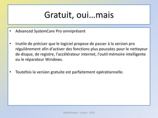 Gratuit, oui…mais
• Advanced SystemCare Pro omniprésent
• Inutile de préciser que le logiciel propose de passer à la version pro
régulièrement afin d'activer des fonctions plus poussées pour le nettoyeur
de disque, de registre, l'accélérateur internet, l'outil mémoire intelligente
ou le réparateur Windows.
• Toutefois la version gratuite est parfaitement opérationnelle.
Médiathèque - Lorient - 2016
 