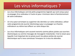 Les virus informatiques ?
• Les virus informatiques sont de petits programmes logiciels qui sont conçus pour
se propager d'un ordinateur à l'autre et pour s'immiscer dans le fonctionnement
de votre ordinateur.
• Un virus peut corrompre ou supprimer des données sur votre ordinateur, utiliser
votre programme de courrier électronique pour se propager sur d'autres
ordinateurs ou même tout effacer sur votre disque dur.
• Les virus informatiques sont souvent transmis comme pièces jointes aux courriers
électroniques ou comme messages de messagerie instantanée. C'est la raison pour
laquelle il est important de ne jamais ouvrir les pièces jointes de courrier
électronique sauf si vous connaissez l'envoyeur et si vous les attendiez.
Médiathèque - Lorient - 2016
 