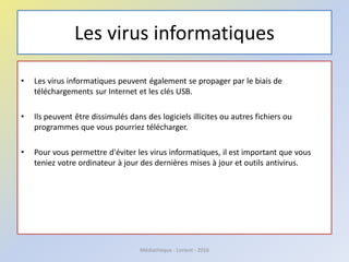 Les virus informatiques
• Les virus informatiques peuvent également se propager par le biais de
téléchargements sur Internet et les clés USB.
• Ils peuvent être dissimulés dans des logiciels illicites ou autres fichiers ou
programmes que vous pourriez télécharger.
• Pour vous permettre d'éviter les virus informatiques, il est important que vous
teniez votre ordinateur à jour des dernières mises à jour et outils antivirus.
Médiathèque - Lorient - 2016
 